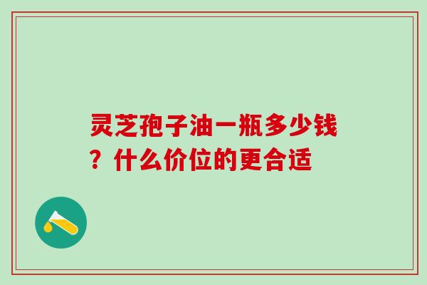 灵芝孢子油一瓶多少钱？什么价位的更合适