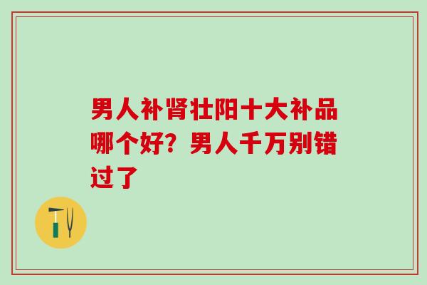 男人补壮阳十大补品哪个好？男人千万别错过了
