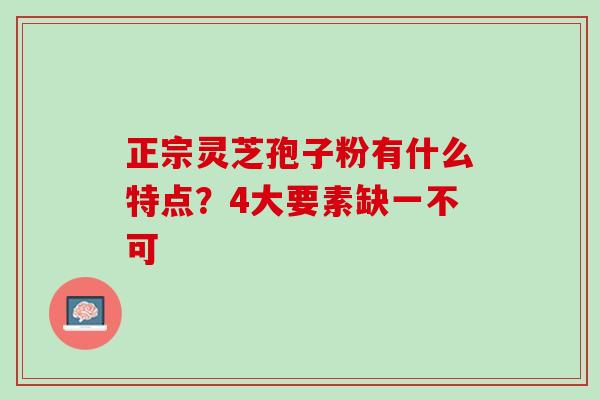 正宗灵芝孢子粉有什么特点？4大要素缺一不可