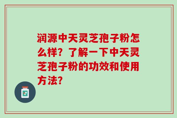 润源中天灵芝孢子粉怎么样？了解一下中天灵芝孢子粉的功效和使用方法？