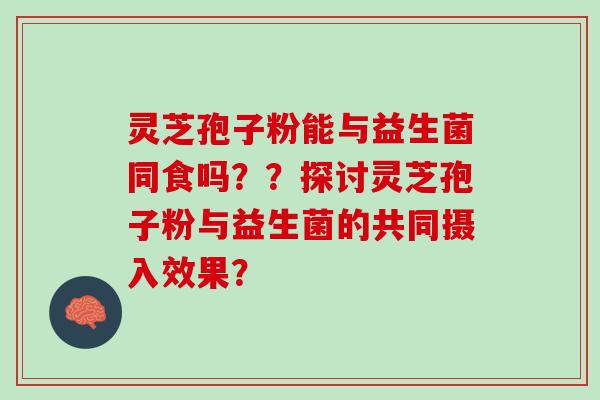 灵芝孢子粉能与益生菌同食吗？？探讨灵芝孢子粉与益生菌的共同摄入效果？