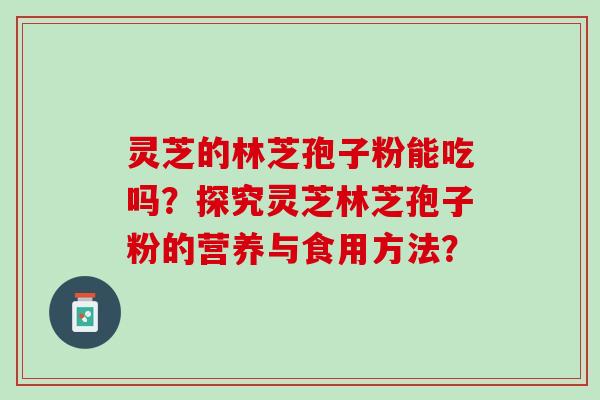 灵芝的林芝孢子粉能吃吗？探究灵芝林芝孢子粉的营养与食用方法？
