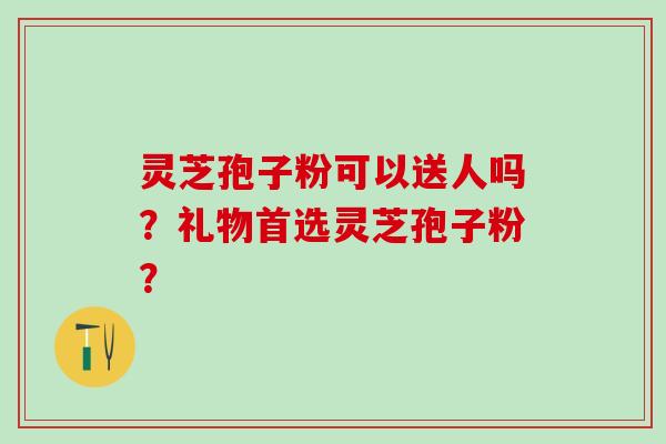 灵芝孢子粉可以送人吗？礼物首选灵芝孢子粉？