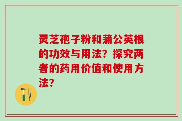 灵芝孢子粉和蒲公英根的功效与用法？探究两者的药用价值和使用方法？