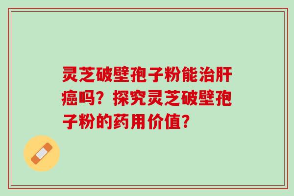 灵芝破壁孢子粉能吗？探究灵芝破壁孢子粉的药用价值？