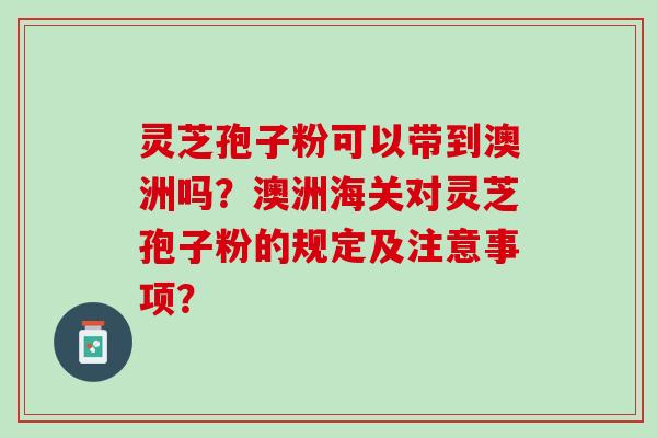 灵芝孢子粉可以带到澳洲吗？澳洲海关对灵芝孢子粉的规定及注意事项？