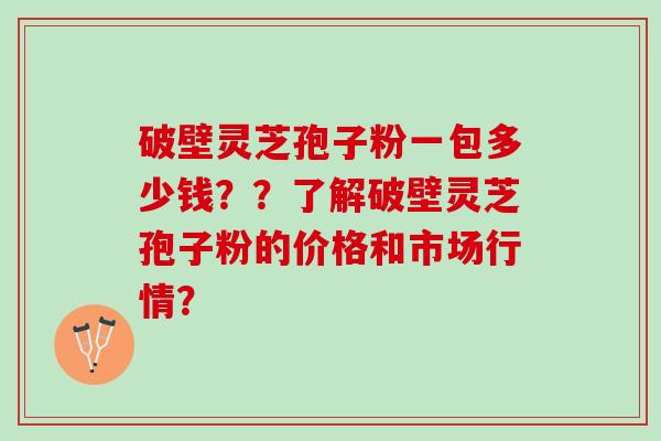 破壁灵芝孢子粉一包多少钱？？了解破壁灵芝孢子粉的价格和市场行情？