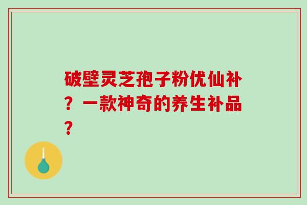 破壁灵芝孢子粉优仙补？一款神奇的养生补品？