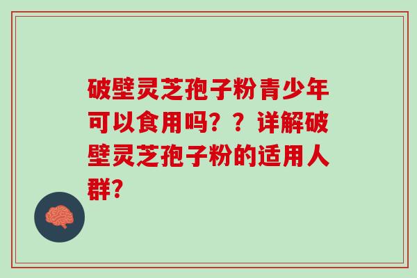 破壁灵芝孢子粉青少年可以食用吗？？详解破壁灵芝孢子粉的适用人群？