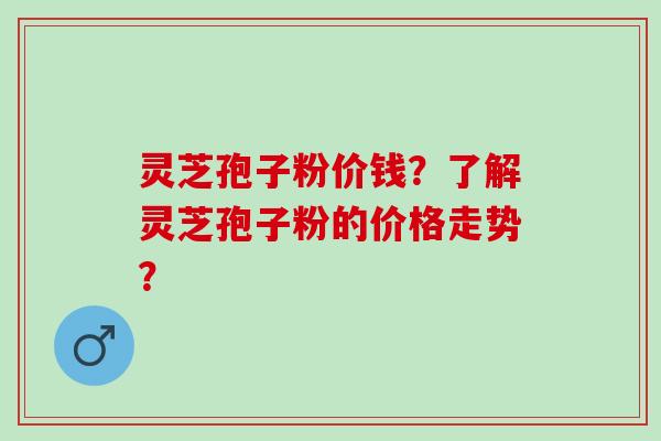 灵芝孢子粉价钱？了解灵芝孢子粉的价格走势？