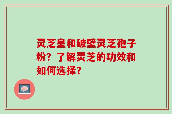 灵芝皇和破壁灵芝孢子粉？了解灵芝的功效和如何选择？