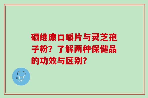 硒维康口嚼片与灵芝孢子粉？了解两种保健品的功效与区别？