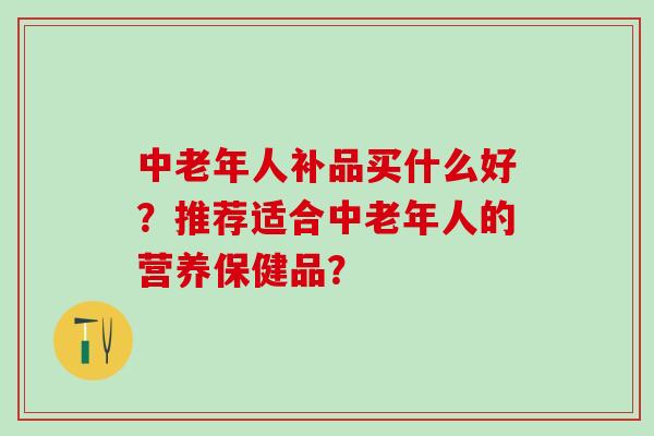 中老年人补品买什么好？推荐适合中老年人的营养保健品？