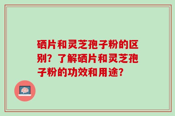 硒片和灵芝孢子粉的区别？了解硒片和灵芝孢子粉的功效和用途？