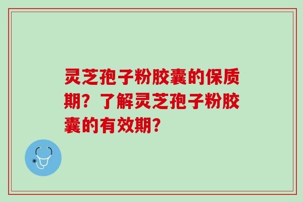 灵芝孢子粉胶囊的保质期？了解灵芝孢子粉胶囊的有效期？