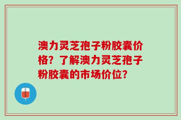 澳力灵芝孢子粉胶囊价格？了解澳力灵芝孢子粉胶囊的市场价位？