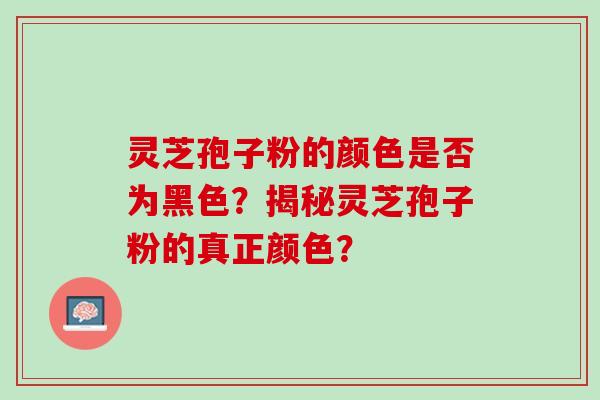 灵芝孢子粉的颜色是否为黑色？揭秘灵芝孢子粉的真正颜色？
