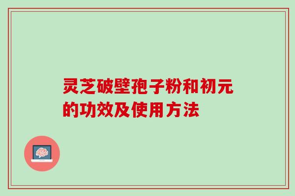 灵芝破壁孢子粉和初元的功效及使用方法