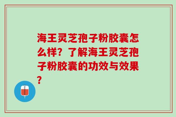 海王灵芝孢子粉胶囊怎么样？了解海王灵芝孢子粉胶囊的功效与效果？