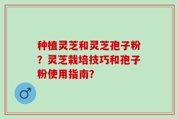 种植灵芝和灵芝孢子粉？灵芝栽培技巧和孢子粉使用指南？