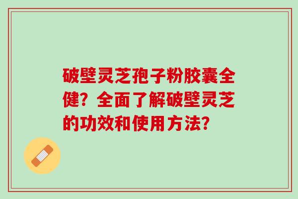 破壁灵芝孢子粉胶囊全健？全面了解破壁灵芝的功效和使用方法？