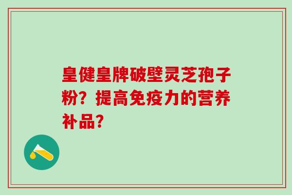 皇健皇牌破壁灵芝孢子粉？提高免疫力的营养补品？