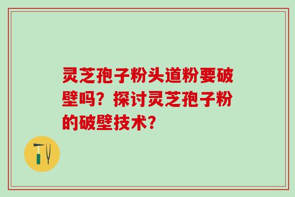 灵芝孢子粉头道粉要破壁吗？探讨灵芝孢子粉的破壁技术？