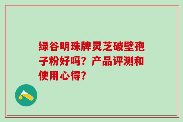 绿谷明珠牌灵芝破壁孢子粉好吗？产品评测和使用心得？