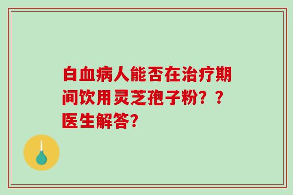 白血病人能否在治疗期间饮用灵芝孢子粉？？医生解答？