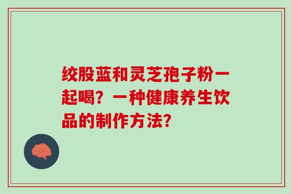 绞股蓝和灵芝孢子粉一起喝？一种健康养生饮品的制作方法？