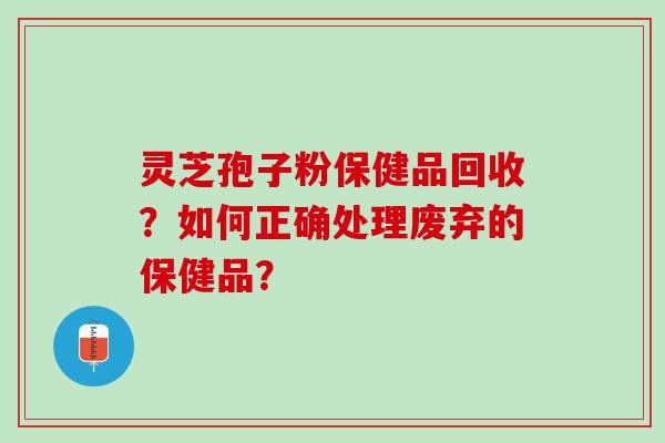 灵芝孢子粉保健品回收？如何正确处理废弃的保健品？