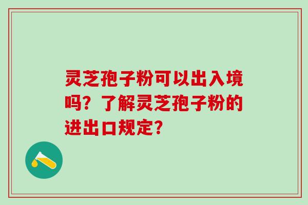 灵芝孢子粉可以出入境吗？了解灵芝孢子粉的进出口规定？