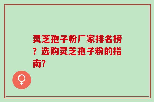 灵芝孢子粉厂家排名榜？选购灵芝孢子粉的指南？