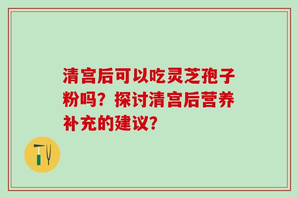 清宫后可以吃灵芝孢子粉吗？探讨清宫后营养补充的建议？