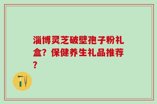 淄博灵芝破壁孢子粉礼盒？保健养生礼品推荐？