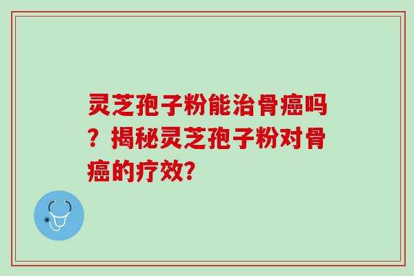 灵芝孢子粉能治骨癌吗？揭秘灵芝孢子粉对骨癌的疗效？