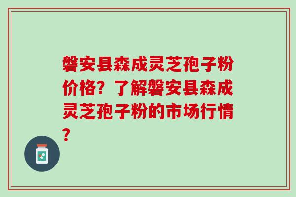 磐安县森成灵芝孢子粉价格？了解磐安县森成灵芝孢子粉的市场行情？