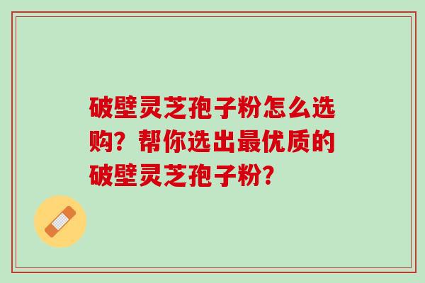 破壁灵芝孢子粉怎么选购？帮你选出最优质的破壁灵芝孢子粉？