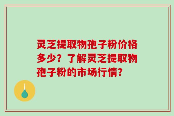 灵芝提取物孢子粉价格多少？了解灵芝提取物孢子粉的市场行情？