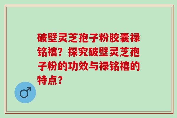 破壁灵芝孢子粉胶囊禄铭禧？探究破壁灵芝孢子粉的功效与禄铭禧的特点？