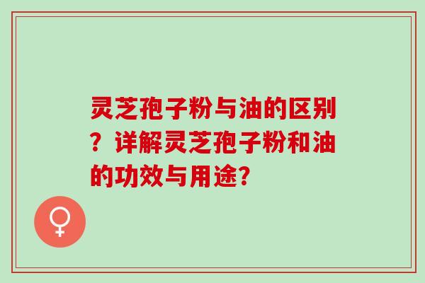 灵芝孢子粉与油的区别？详解灵芝孢子粉和油的功效与用途？