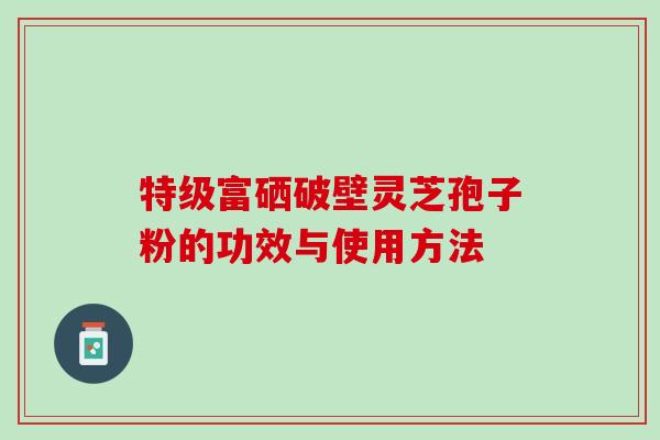 特级富硒破壁灵芝孢子粉的功效与使用方法