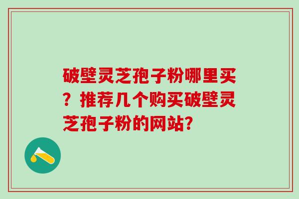 破壁灵芝孢子粉哪里买？推荐几个购买破壁灵芝孢子粉的网站？