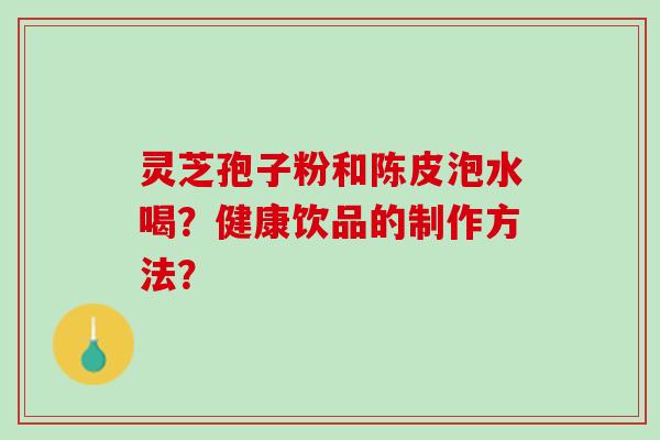 灵芝孢子粉和陈皮泡水喝？健康饮品的制作方法？