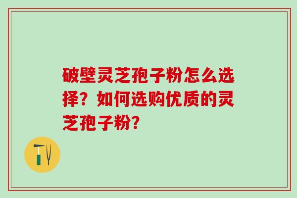 破壁灵芝孢子粉怎么选择？如何选购优质的灵芝孢子粉？