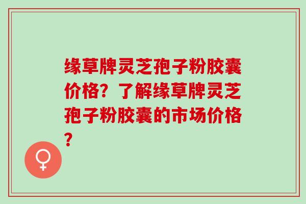 缘草牌灵芝孢子粉胶囊价格？了解缘草牌灵芝孢子粉胶囊的市场价格？