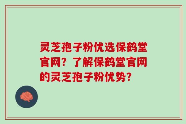 灵芝孢子粉优选保鹤堂官网？了解保鹤堂官网的灵芝孢子粉优势？