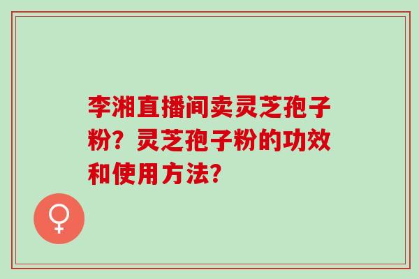 李湘直播间卖灵芝孢子粉？灵芝孢子粉的功效和使用方法？