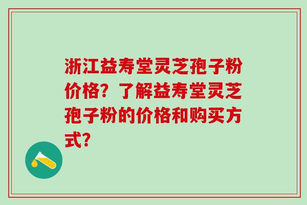 浙江益寿堂灵芝孢子粉价格？了解益寿堂灵芝孢子粉的价格和购买方式？