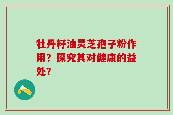 牡丹籽油灵芝孢子粉作用？探究其对健康的益处？